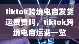 tiktok跨境电商发货运费贵吗，tiktok跨境电商运费一览