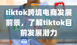 tiktok跨境电商发展前景，了解tiktok目前发展潜力