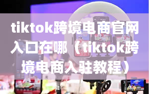 tiktok跨境电商官网入口在哪（tiktok跨境电商入驻教程）