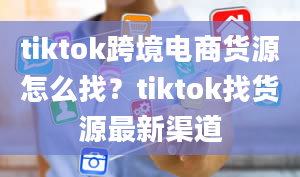 tiktok跨境电商货源怎么找？tiktok找货源最新渠道