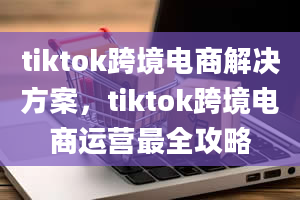 tiktok跨境电商解决方案，tiktok跨境电商运营最全攻略