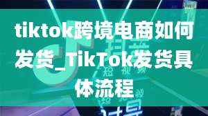 tiktok跨境电商如何发货_TikTok发货具体流程