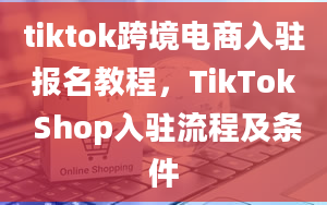 tiktok跨境电商入驻报名教程，TikTok Shop入驻流程及条件