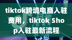 tiktok跨境电商入驻费用，tiktok Shop入驻最新流程