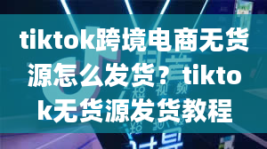 tiktok跨境电商无货源怎么发货？tiktok无货源发货教程