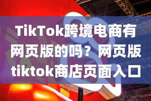 TikTok跨境电商有网页版的吗？网页版tiktok商店页面入口