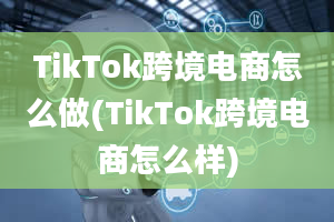 TikTok跨境电商怎么做(TikTok跨境电商怎么样)