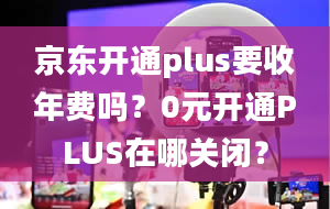 京东开通plus要收年费吗？0元开通PLUS在哪关闭？