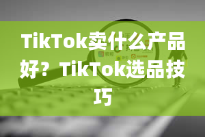 TikTok卖什么产品好？TikTok选品技巧