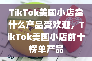 TikTok美国小店卖什么产品受欢迎，TikTok美国小店前十榜单产品