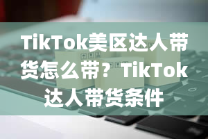 TikTok美区达人带货怎么带？TikTok达人带货条件