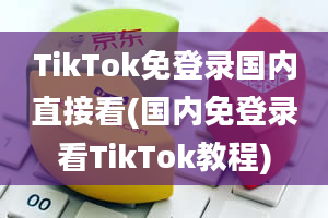 TikTok免登录国内直接看(国内免登录看TikTok教程)