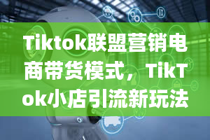 Tiktok联盟营销电商带货模式，TikTok小店引流新玩法