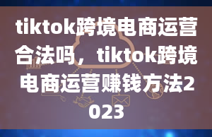 tiktok跨境电商运营合法吗，tiktok跨境电商运营赚钱方法2023