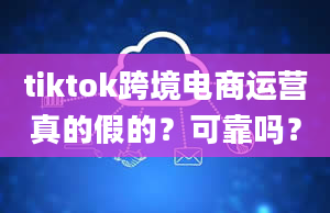 tiktok跨境电商运营真的假的？可靠吗？