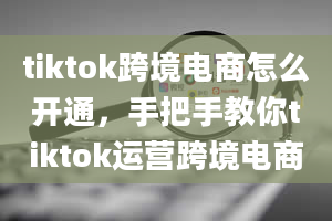 tiktok跨境电商怎么开通，手把手教你tiktok运营跨境电商