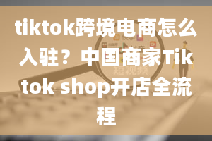 tiktok跨境电商怎么入驻？中国商家Tiktok shop开店全流程