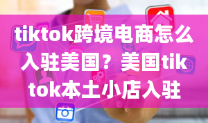 tiktok跨境电商怎么入驻美国？美国tiktok本土小店入驻