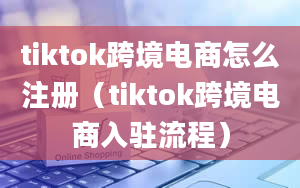 tiktok跨境电商怎么注册（tiktok跨境电商入驻流程）