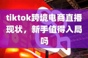 tiktok跨境电商直播现状，新手值得入局吗