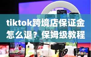 tiktok跨境店保证金怎么退？保姆级教程