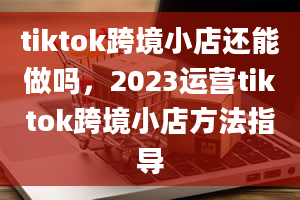 tiktok跨境小店还能做吗，2023运营tiktok跨境小店方法指导