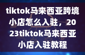 tiktok马来西亚跨境小店怎么入驻，2023tiktok马来西亚小店入驻教程