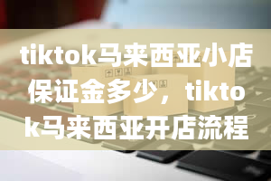 tiktok马来西亚小店保证金多少，tiktok马来西亚开店流程