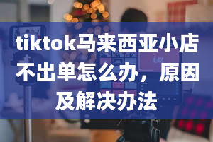 tiktok马来西亚小店不出单怎么办，原因及解决办法