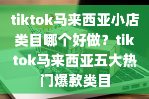 tiktok马来西亚小店类目哪个好做？tiktok马来西亚五大热门爆款类目