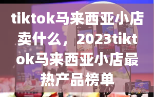 tiktok马来西亚小店卖什么，2023tiktok马来西亚小店最热产品榜单