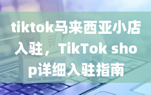 tiktok马来西亚小店入驻，TikTok shop详细入驻指南