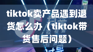 tiktok卖产品遇到退货怎么办（tiktok带货售后问题）