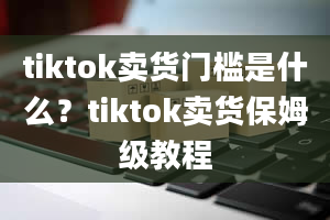 tiktok卖货门槛是什么？tiktok卖货保姆级教程