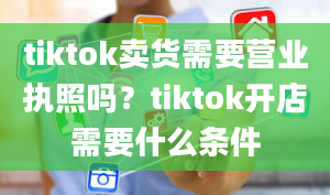 tiktok卖货需要营业执照吗？tiktok开店需要什么条件