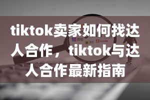 tiktok卖家如何找达人合作，tiktok与达人合作最新指南