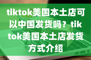 tiktok美国本土店可以中国发货吗？tiktok美国本土店发货方式介绍