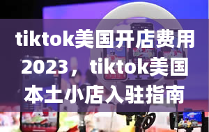 tiktok美国开店费用2023，tiktok美国本土小店入驻指南