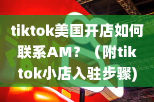 tiktok美国开店如何联系AM？（附tiktok小店入驻步骤)