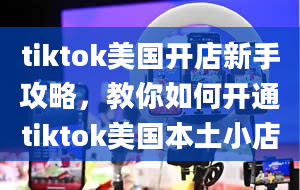 tiktok美国开店新手攻略，教你如何开通tiktok美国本土小店