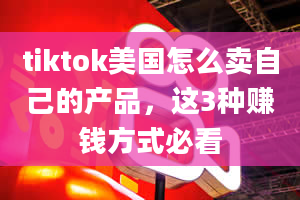 tiktok美国怎么卖自己的产品，这3种赚钱方式必看