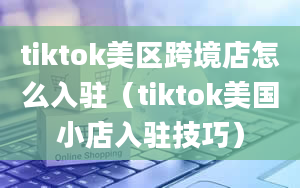 tiktok美区跨境店怎么入驻（tiktok美国小店入驻技巧）