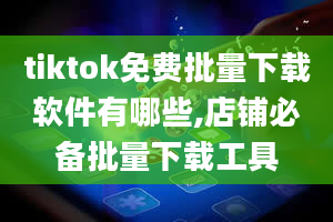 tiktok免费批量下载软件有哪些,店铺必备批量下载工具