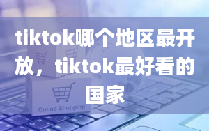 tiktok哪个地区最开放，tiktok最好看的国家