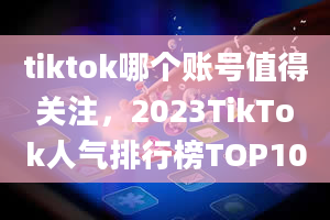 tiktok哪个账号值得关注，2023TikTok人气排行榜TOP10