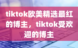 tiktok欧美精选最红的博主，tiktok受欢迎的博主