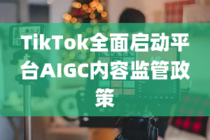 TikTok全面启动平台AIGC内容监管政策