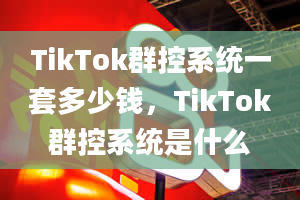 TikTok群控系统一套多少钱，TikTok群控系统是什么