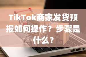 TikTok商家发货预报如何操作？步骤是什么？