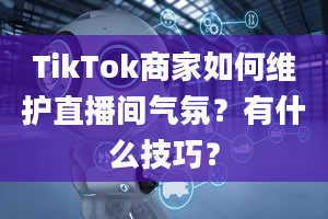 TikTok商家如何维护直播间气氛？有什么技巧？